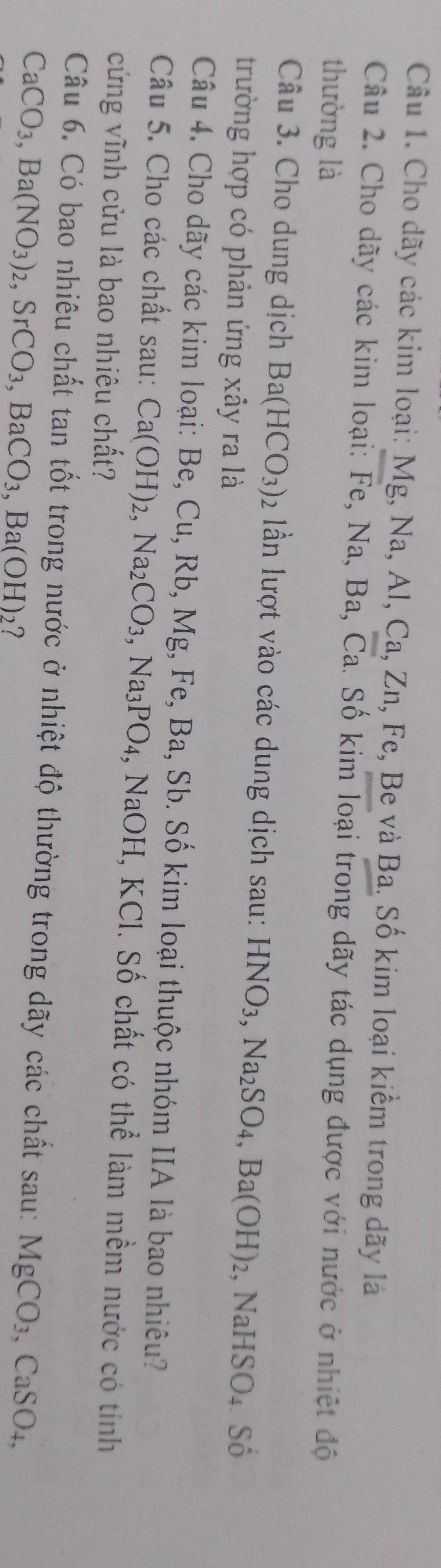 Cho dãy các kim loại: Mg, Na, Al, Ca, Zn, Fe, Be và Ba. Số kim loại kiểm trong dãy là 
Câu 2. Cho dãy các kim loại: Fe, Na, Ba, Ca. Số kim loại trong dãy tác dụng được với nước ở nhiệt độ 
thường là 
Câu 3. Cho dung dịch Ba(HCO_3) 2 lần lượt vào các dung dịch sau: HNO_3, Na_2SO_4, Ba(OH)_2 NaHSO_4. Shat 0
trường hợp có phản ứng xảy ra là 
Câu 4. Cho dãy các kim loại: Be, Cu, Rb, Mg, Fe, Ba, Sb. Số kim loại thuộc nhóm IIA là bao nhiêu? 
Câu 5. Cho các chất sau: Ca(OH)_2, Na_2CO_3, ,Na_3PO_4 :, NaOH, KCl. Số chất có thể làm mềm nước có tính 
cứng vĩnh cửu là bao nhiêu chất? 
Câu 6. Có bao nhiêu chất tan tốt trong nước ở nhiệt độ thường trong dãy các chất sau: MgCO_3, CaSO_4,
CaCO_3, Ba(NO_3)_2, SrCO_3, BaCO_3, Ba(OH) 2?