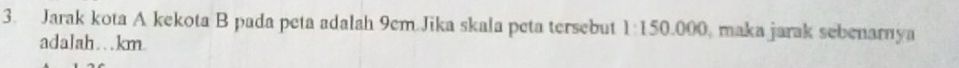 Jarak kota A kekota B pada peta adalah 9cm Jika skala peta tersebut 1:150.000 0, maka jarak sebenarnya 
adalah…km