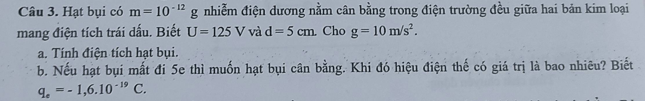 Hạt bụi có m=10^(-12)g nhiễm điện dương nằm cân bằng trong điện trường đều giữa hai bản kim loại 
mang điện tích trái dấu. Biết U=125Vvad=5cm Cho g=10m/s^2. 
a. Tính điện tích hạt bụi. 
b. Nếu hạt bụi mất đi 5e thì muốn hạt bụi cân bằng. Khi đó hiệu điện thế có giá trị là bao nhiêu? Biết
q_e=-1,6.10^(-19)C.