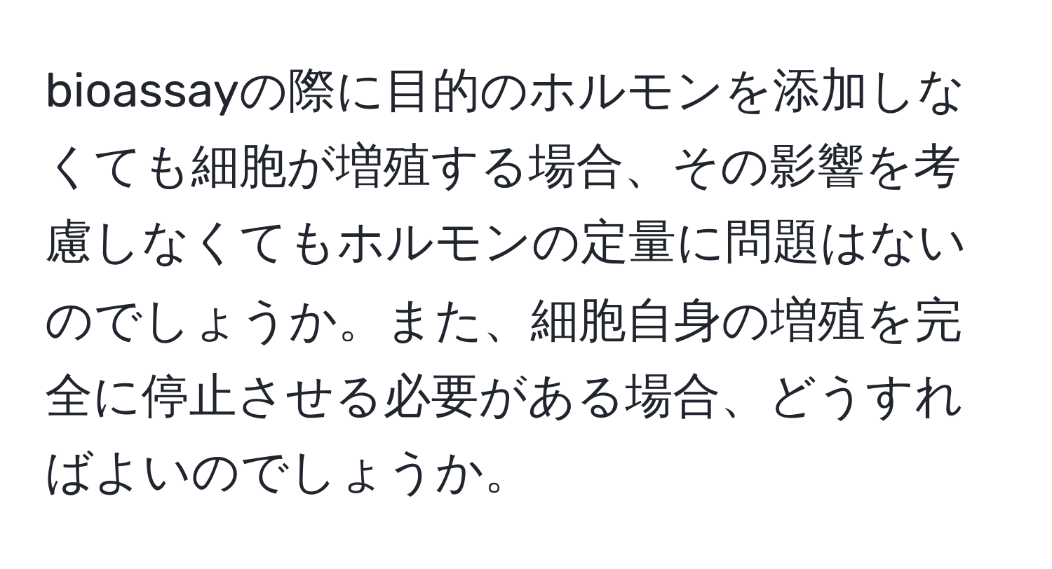 bioassayの際に目的のホルモンを添加しなくても細胞が増殖する場合、その影響を考慮しなくてもホルモンの定量に問題はないのでしょうか。また、細胞自身の増殖を完全に停止させる必要がある場合、どうすればよいのでしょうか。