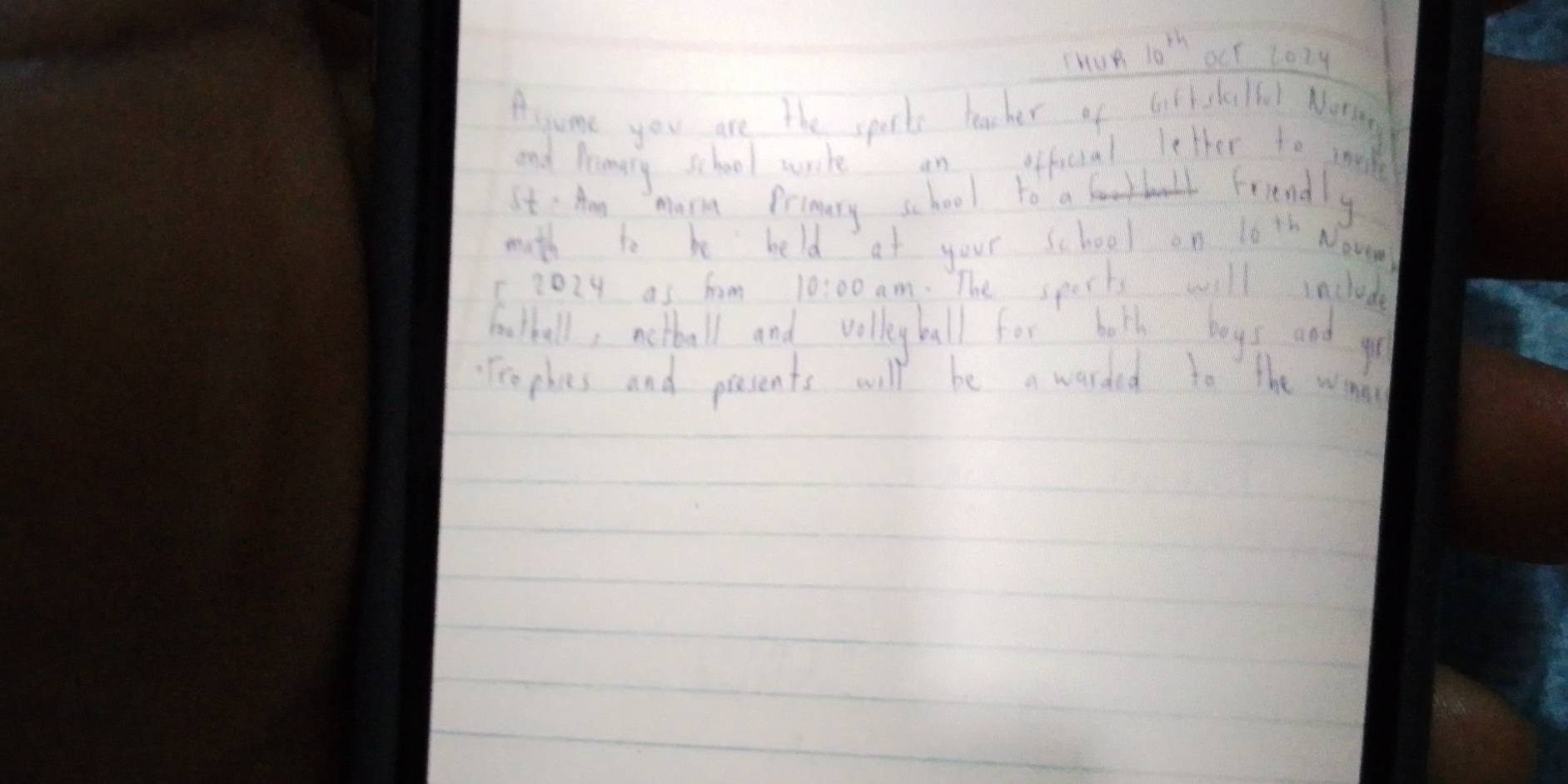 crun 10^(th) oct tozy 
Asume you are the sports teacher of blk slelol Nong 
and lrenery school wrte an afficial letter to moke 
It' Am mamm Prinary school to a friendly 
math to be held at your school on ls th Nov 
1202y as hom 10:00 am. The sports will include 
botball, notball and vollyball for holh boys and go 
Freples and pessents will be a warded to the wat