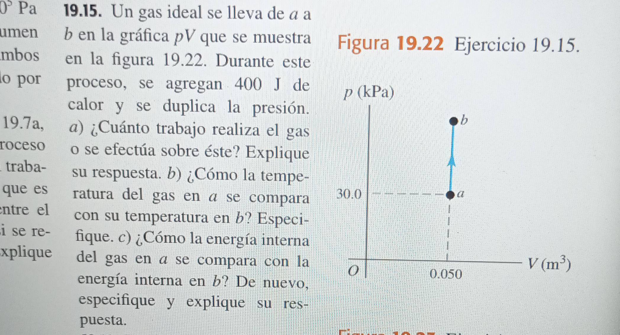 0° Pa 19.15. Un gas ideal se lleva de a a 
umen b en la gráfica pV que se muestra Figura 19.22 Ejercicio 19.15. 
mbos en la figura 19.22. Durante este 
o por proceso, se agregan 400 J de
p(kPa)
calor y se duplica la presión. 
b 
19.7a, a) ¿Cuánto trabajo realiza el gas 
roceso o se efectúa sobre éste? Explique 
traba- su respuesta. b) ¿Cómo la tempe- 
que es ratura del gas en á se compara 30.0
a 
ntre el con su temperatura en b? Especi- 
i se re- fique. c) ¿Cómo la energía interna 
xplique del gas en á se compara con la 
0
0.050
V(m^3)
energía interna en b? De nuevo, 
especifique y explique su res- 
puesta.