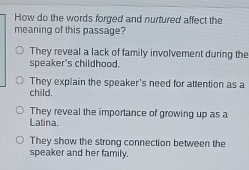 How do the words forged and nurtured affect the
meaning of this passage?
They reveal a lack of family involvement during the
speaker's childhood.
They explain the speaker's need for attention as a
child.
They reveal the importance of growing up as a
Latina.
They show the strong connection between the
speaker and her family.