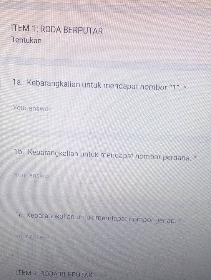 ITEM 1: RODA BERPUTAR 
Tentukan 
1a. Kebarangkalian untuk mendapat nombor “ 1 ”. * 
Your answer 
1b. Kebarangkalian untuk mendapat nombor perdana. * 
Your answer 
1c. Kebarangkalian untuk mendapat nombor genap. * 
Your answer 
ITEM 2: RODA BERPUTAR