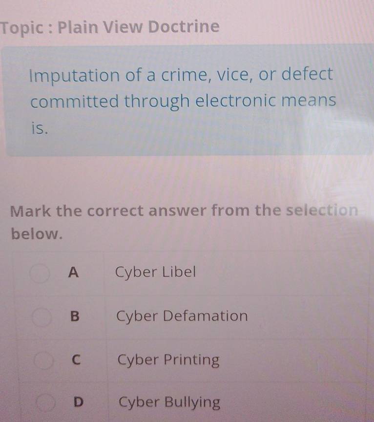 Topic : Plain View Doctrine
Imputation of a crime, vice, or defect
committed through electronic means
is.
Mark the correct answer from the selection
below.
A Cyber Libel
B Cyber Defamation
C Cyber Printing
D Cyber Bullying