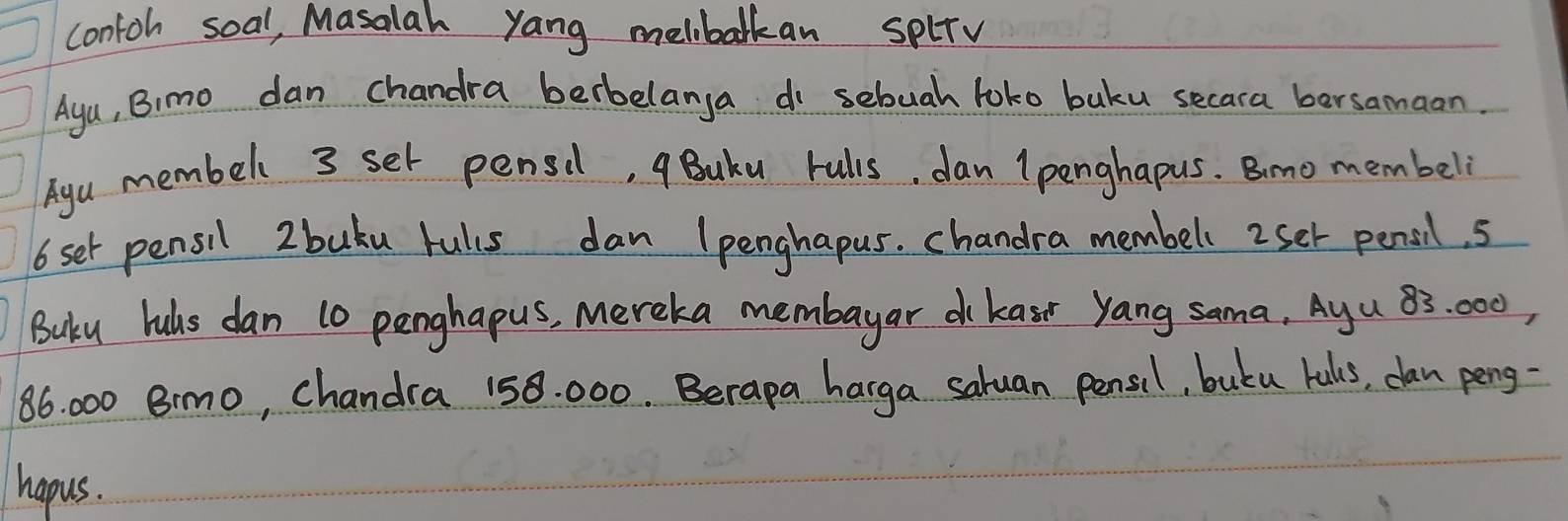 contoh soal, Masalah yang melbolkan splrv 
Ayu, Bimo dan chandra berbelanga do sebuah loko buku secara bersamaon. 
Ayu membell 3 set pensil, qBuku rulls, dan (penghapus. Bimo membeli
6 set pensil 2 buku rulis dan lpenghapus. chandra membell 2set pensil. 5
Buku luls dan 10 penghapus, mereka membayar d kasr yang sama, Ayu 83: 000,
86 000 Bimo, chandra 158. 000. Berapa harga saluan pensil, butu kals, dan peng- 
hapus.