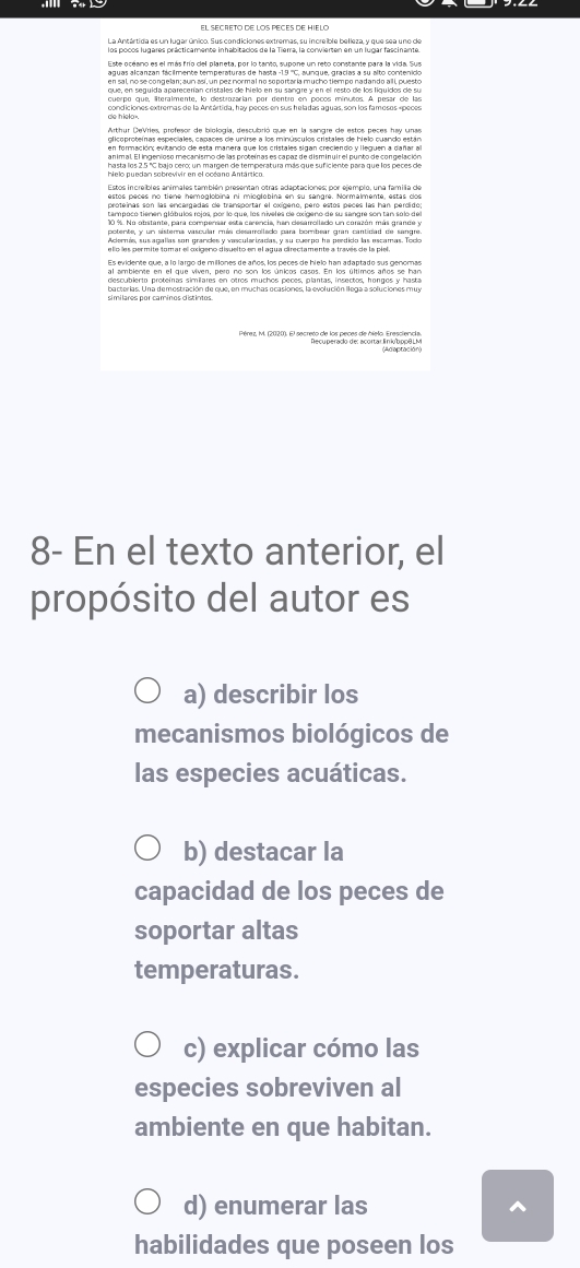 La Antártida es un lugar único. Sus condiciones extremas, su increible belleza, y que sea uno de 
aguas alcanzan fácilmente temperaturas de hasta -1.9 '''C, aunque, gracías a su alto contenido 
cuerpo que, literalmente, lo destrozarían por dentro en pocos mínutos. A pesar de las 
glicoproteínas especiales, capaces de unirse a los minúsculos cristales de hielo cuando están 
al ambiente en el que viven, pero no son los únicos casos. En los últimos años se has 
descubierto proteínas similares en otros muchos peces, plantas, insectos, hongos y hasta 
bacterias. Una demostración de que, en muchas ocasiones, la evolución llega a soluciones muy 
8- En el texto anterior, el 
propósito del autor es 
a) describir los 
mecanismos biológicos de 
las especies acuáticas. 
b) destacar la 
capacidad de los peces de 
soportar altas 
temperaturas. 
c) explicar cómo las 
especies sobreviven al 
ambiente en que habitan. 
d) enumerar las ^ 
habilidades que poseen los