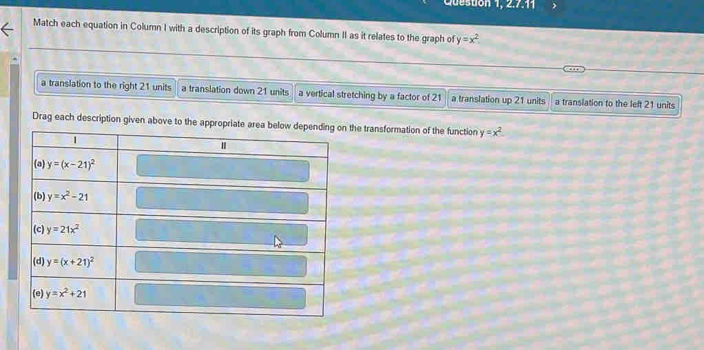 Queston 1,2.7.11
Match each equation in Column I with a description of its graph from Column II as it relates to the graph of y=x^2
a translation to the right 21 units a translation down 21 units a vertical stretching by a factor of 21 a translation up 21 units a translation to the left 21 units
Drag each description given above to the approhe transformation of the function y=x^2