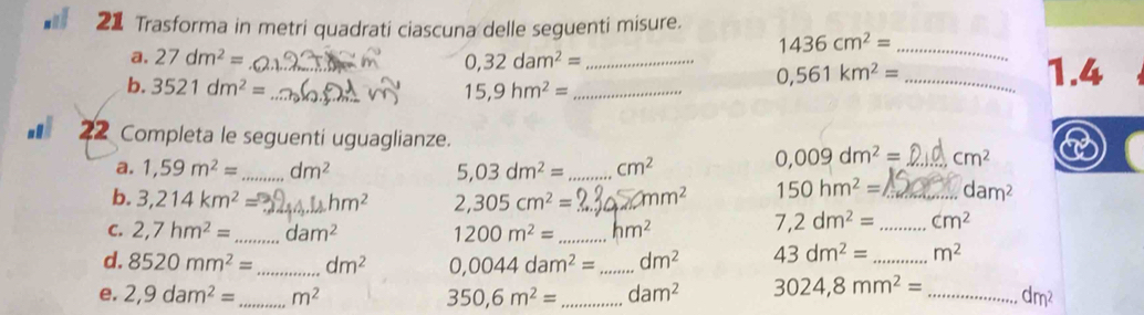 Trasforma in metri quadrati ciascuna delle seguenti misure.
1436cm^2= _ 
a, 27dm^2= _ 0,32dam^2= _
0,561km^2= _ 1.4
b. 3521dm^2= _ 15,9hm^2= _ 
22 Completa le seguenti uguaglianze. 
a. 1,59m^2= _ dm^2 5,03dm^2= _ cm^2
0,009dm^2= _ cm^2
b. 3,214km^2= _  n 2,305cm^2= _ cmm^2 150hm^2= _ dam^2
C. 2,7hm^2= _ dam^2 1200m^2= _ hm^2
7,2dm^2= _ cm^2
d. 8520mm^2= _ dm^2 0,0044dam^2= _ dm^2 43dm^2= _ m^2
e. 2,9dam^2= _ m^2 350,6m^2= _ dam^2 3024,8mm^2= _ dm^2