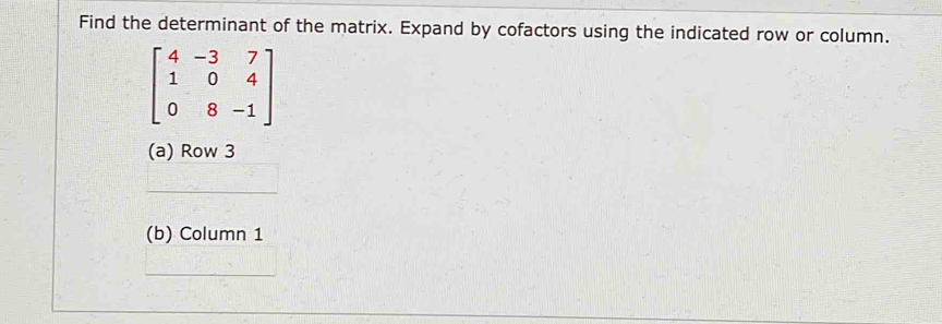 Find the determinant of the matrix. Expand by cofactors using the indicated row or column.
beginbmatrix 4&-3&7 1&0&4 0&8&-1endbmatrix
(a) Row 3 
(b) Column 1