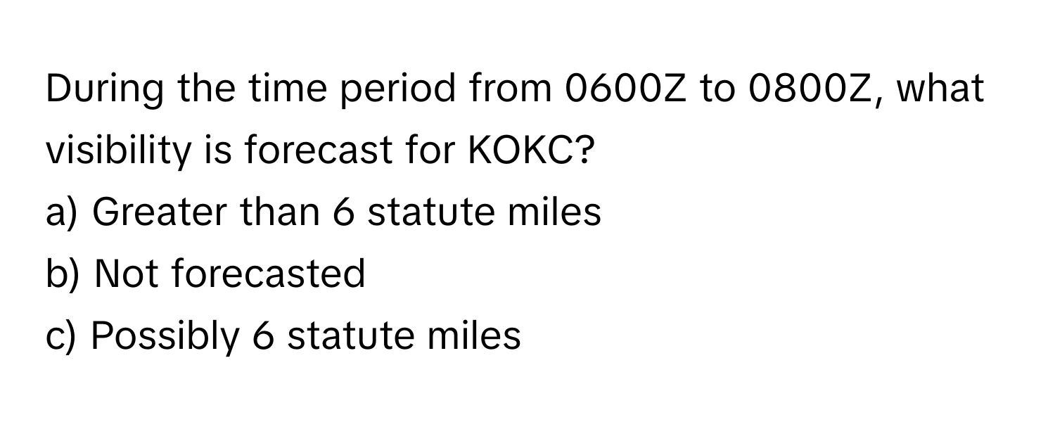 During the time period from 0600Z to 0800Z, what visibility is forecast for KOKC?

a) Greater than 6 statute miles
b) Not forecasted
c) Possibly 6 statute miles