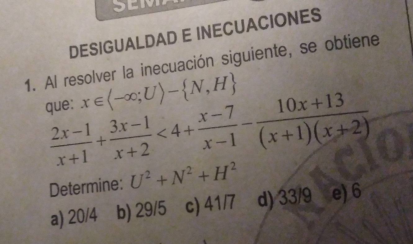 DESIGUALDAD E INECUACIONES
1. Al resolver la inecuación siguiente, se obtiene
que: x∈ langle -∈fty ;Urangle - N,H
 (2x-1)/x+1 + (3x-1)/x+2 <4+ (x-7)/x-1 - (10x+13)/(x+1)(x+2) 
Determine: U^2+N^2+H^2
a) 20/4 b) 29/5 c) 41/7 d) 33/9 e) 6