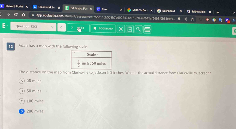 Clever | Portal X Classwork fo × Edulastic: For × Error × Math To Do, x Dashboard Talbot Middle X
app.edulastic.com/student/assessment/5dd11cb503b7ad092434e1f3/class/641af56b8f0b55eaf9...
Question 12/21 NEXT BoOKMArK  a
12 Adan has a map with the following scale.
The distance on the map from Clarksville to Jackson is 2 inches. What is the actual distance from Clarksville to Jackson?
A) 25 miles
B 50 miles
c 100 miles
D 200 miles