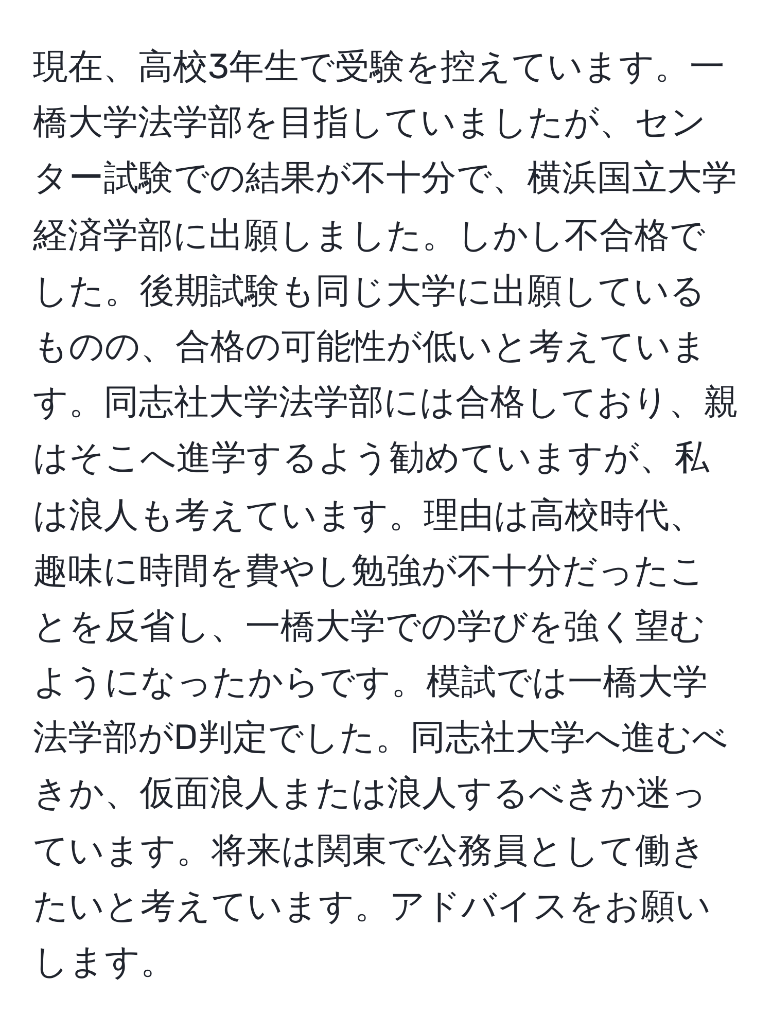 現在、高校3年生で受験を控えています。一橋大学法学部を目指していましたが、センター試験での結果が不十分で、横浜国立大学経済学部に出願しました。しかし不合格でした。後期試験も同じ大学に出願しているものの、合格の可能性が低いと考えています。同志社大学法学部には合格しており、親はそこへ進学するよう勧めていますが、私は浪人も考えています。理由は高校時代、趣味に時間を費やし勉強が不十分だったことを反省し、一橋大学での学びを強く望むようになったからです。模試では一橋大学法学部がD判定でした。同志社大学へ進むべきか、仮面浪人または浪人するべきか迷っています。将来は関東で公務員として働きたいと考えています。アドバイスをお願いします。