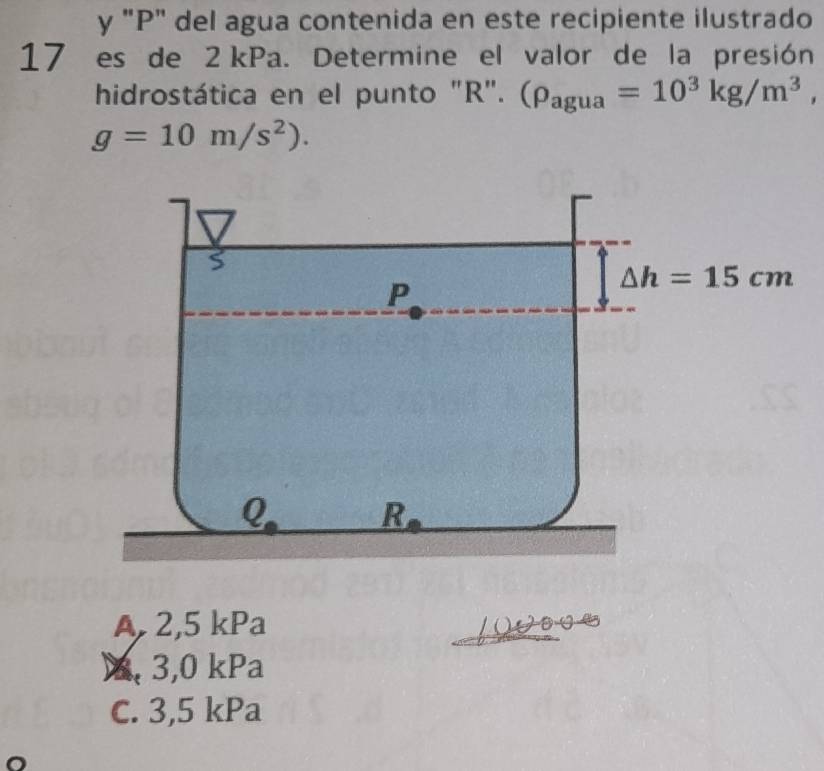 "P" del agua contenida en este recipiente ilustrado
17 es de 2 kPa. Determine el valor de la presión
hidrostática en el punto "R". (rho _agua=10^3kg/m^3,
g=10m/s^2).
A, 2,5 kPa
X, 3,0 kPa
C. 3,5 kPa