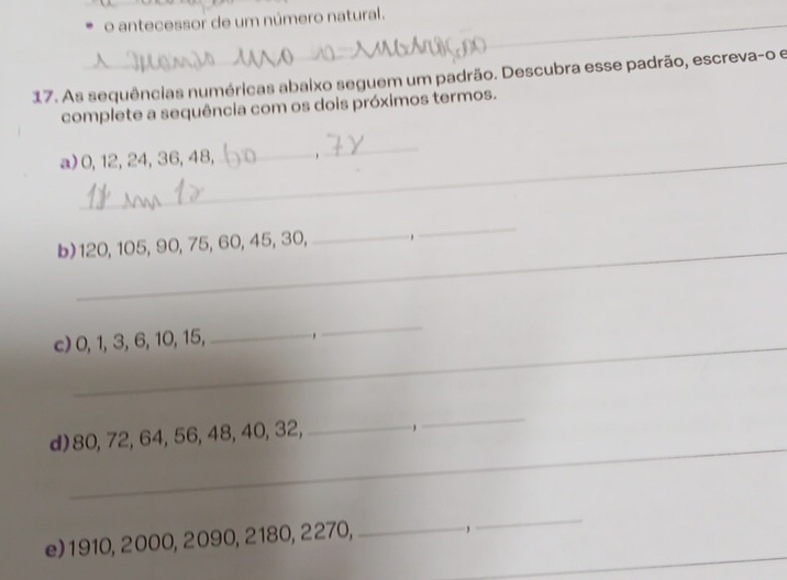 antecessor de um número natural. 
_ 
_ 
17. As sequências numéricas abaixo seguem um padrão. Descubra esse padrão, escreva-o e 
complete a sequência com os dois próximos termos. 
a) 0, 12, 24, 36, 48,_ , 
_ 
b) 120, 105, 90, 75, 60, 45, 30, 
_ 
c) 0, 1, 3, 6, 10, 15, _. 
_ 
_ 
d) 80, 72, 64, 56, 48, 40, 32, _, 
_ 
_ 
_ 
e) 1910, 2000, 2090, 2180, 2270,_