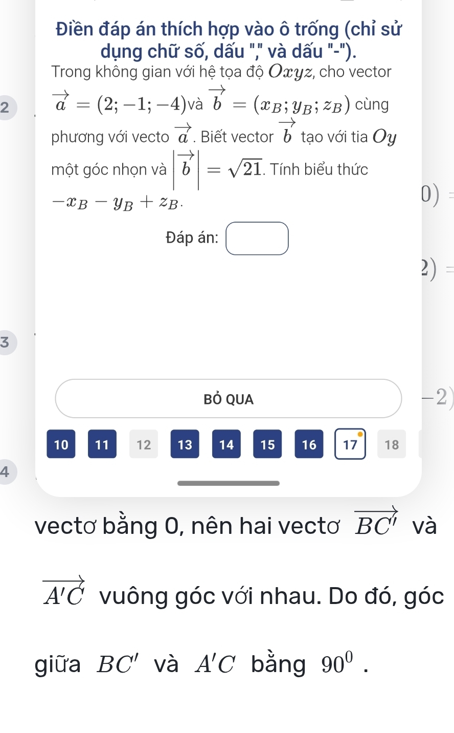 Điền đáp án thích hợp vào ô trống (chỉ sử 
dụng chữ số, dấu "," và dấu "-"). 
Trong không gian với hệ tọa độ Oxyz, cho vector 
2 vector a=(2;-1;-4) và vector b=(x_B;y_B;z_B) cùng 
phương với vecto vector a. Biết vector vector b tạo với tia Oy 
một góc nhọn và |vector b|=sqrt(21). Tính biểu thức
-x_B-y_B+z_B. 
0) 
Đáp án: □ 
2) 
3 
Bỏ QUA -2)
10 11 12 13 14 15 16 17 18
4 
vectơ bằng 0, nên hai vectơ vector BC' và
vector A'C vuông góc với nhau. Do đó, góc 
giữa BC' và A'C bằng 90^0.