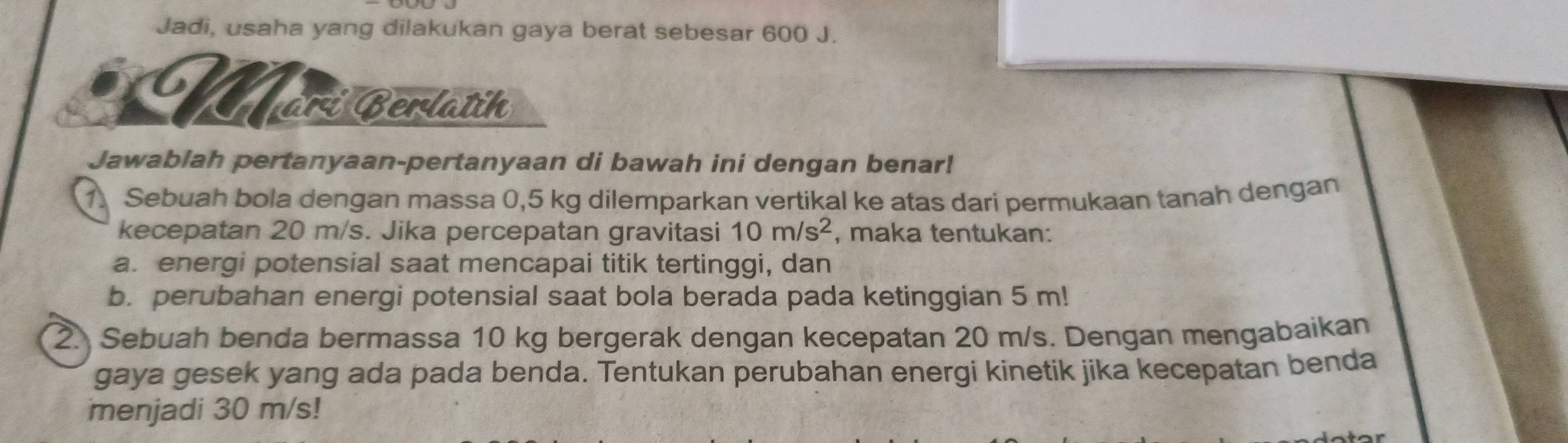 Jadi, usaha yang dilakukan gaya berat sebesar 600 J. 
Märí Berlatih 
Jawablah pertanyaan-pertanyaan di bawah ini dengan benar! 
1. Sebuah bola dengan massa 0,5 kg dilemparkan vertikal ke atas dari permukaan tanah dengan 
kecepatan 20 m/s. Jika percepatan gravitasi 10m/s^2 , maka tentukan: 
a. energi potensial saat mencapai titik tertinggi, dan 
b. perubahan energi potensial saat bola berada pada ketinggian 5 m! 
2. Sebuah benda bermassa 10 kg bergerak dengan kecepatan 20 m/s. Dengan mengabaikan 
gaya gesek yang ada pada benda. Tentukan perubahan energi kinetik jika kecepatan benda 
menjadi 30 m/s!