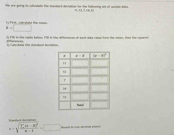 We are going to calculate the standard deviation for the following set of sample data.
11,12,7,14,12
1) First, calculate the mean.
overline x= =□
2) Fill in the table below. Fill in the differences of each data value from the mean, then the squared
differences.
3) Calculate the standard deviation.
Standard deviation:
s=sqrt(frac sumlimits (x-overline x))^2n-1=□ Round to two decimal places