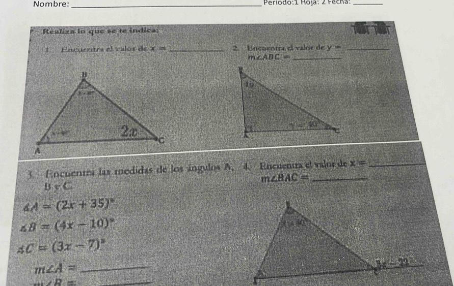 Nombre: _Periodo:1 Hoja: 2 Fecha:_
Realiza ln que se te indica
LEncuentre el valor de x= _2. Encoentra el valor de y= _
_ m∠ ABC=
3. Encuentra las medidas de los ángulos A, 4. Encuentra el value de x=
m∠ BAC=
B=C
∠ A=(2x+35)^circ 
∠ B=(4x-10)^circ 
AC=(3x-7)^circ 
m∠ A= _
_ m∠ R=