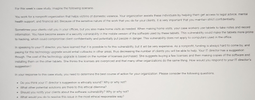You work for a nomprofit organization that h elos victims of domestic violence. Your organization assists these individuals by helping them get accees to legal advice, mental 
healh support, and financial aid. Because of the sensitive nature of the work that you do for your clients, it is very important that you maintain strict confidentialito 
Sometimes your clients visi you in your offices, but you also maka home visits as needed. When maising home visihs, your case workers use tablets to take notes and record 
information. You have become aware of a security vulserability in the mobile version of the sofheare used by these tablets. This vulnerability could make the tablets more prone 
to hacking, which could compromise client confidentiality and potentially put people in danger. This vulnerability does not apply to computers used in the office. 
In speaking to your IT director, you have leared that it is possible to fix this vulnerability, but it will be very expersive. As a nonprofit, funding is always hord to come by, and 
paying for this technology upgrade would entail cutbacks in other areas, thus decreasing the number of olients you will be able to help. Your IT cirector has a suggeation 
though. The colt of the technology upgrade is based on the number of licenses purohased. She suggeets buying a few licenses and then making copies of the software and 
suggestion? installing them on the other tablebs. She thinks the lioenses are overpriced and that many other organizations do the same thing. Hoe would you respond to your IT dieector's 
t your response to this case atudy, you need to determine the best counse of action for your organization. Please consider the tollowing questions 
Do you think your IT director 'is sugpession is eth cally sound? Why or why not' 
What other potential solutions are there 10 this ethical diemma? 
Should you notify your clients about the software vuinerability? Why or why not? 
What would you do to resolve this issue in the most ethical responsible way?
