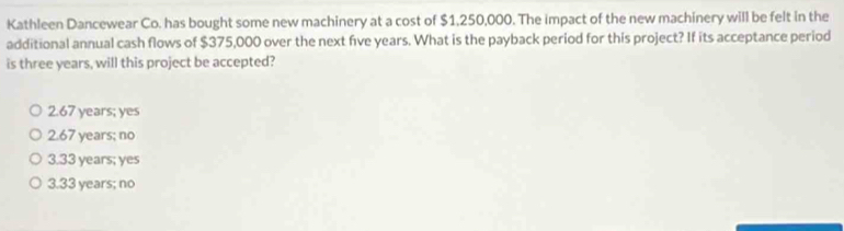 Kathleen Dancewear Co. has bought some new machinery at a cost of $1,250,000. The impact of the new machinery will be felt in the
additional annual cash flows of $375,000 over the next five years. What is the payback period for this project? If its acceptance period
is three years, will this project be accepted?
2. 67 years; yes
2. 67 years; no
3. 33 years; yes
3. 33 years; no