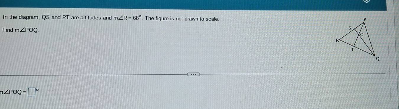 In the diagram, overline QS and overline PT are altitudes and m∠ R=68°. The figure is not drawn to scale. 
Find m∠ POQ.
n∠ POQ=□°