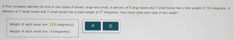 A fruit company delivers its fruit in two types of boxes: large and small. A delivery of 8 large boxes and 3 small boxes has a total weight of 126 kilograms. A 
delivery of 2 large boxes and 5 small boxes has a total weight of 57 kilograms. How much does each type of box weigh? 
Weight of each large box: 13.5 kilogram(s) %
Weight of each small box: 6 kilogram (s)