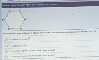 Use the regular hexagon PQRSTU to answer the question.
Which transformation will result in a figure with the same size and shape and in the same location as PQWSTU?
A. a reflection across overleftrightarrow QS
th  a reflection across overleftrightarrow UT
C. a counter-clockwise rotation of 180° about vertex R
D. a counter-clockwise rotation of 360° about verte b^