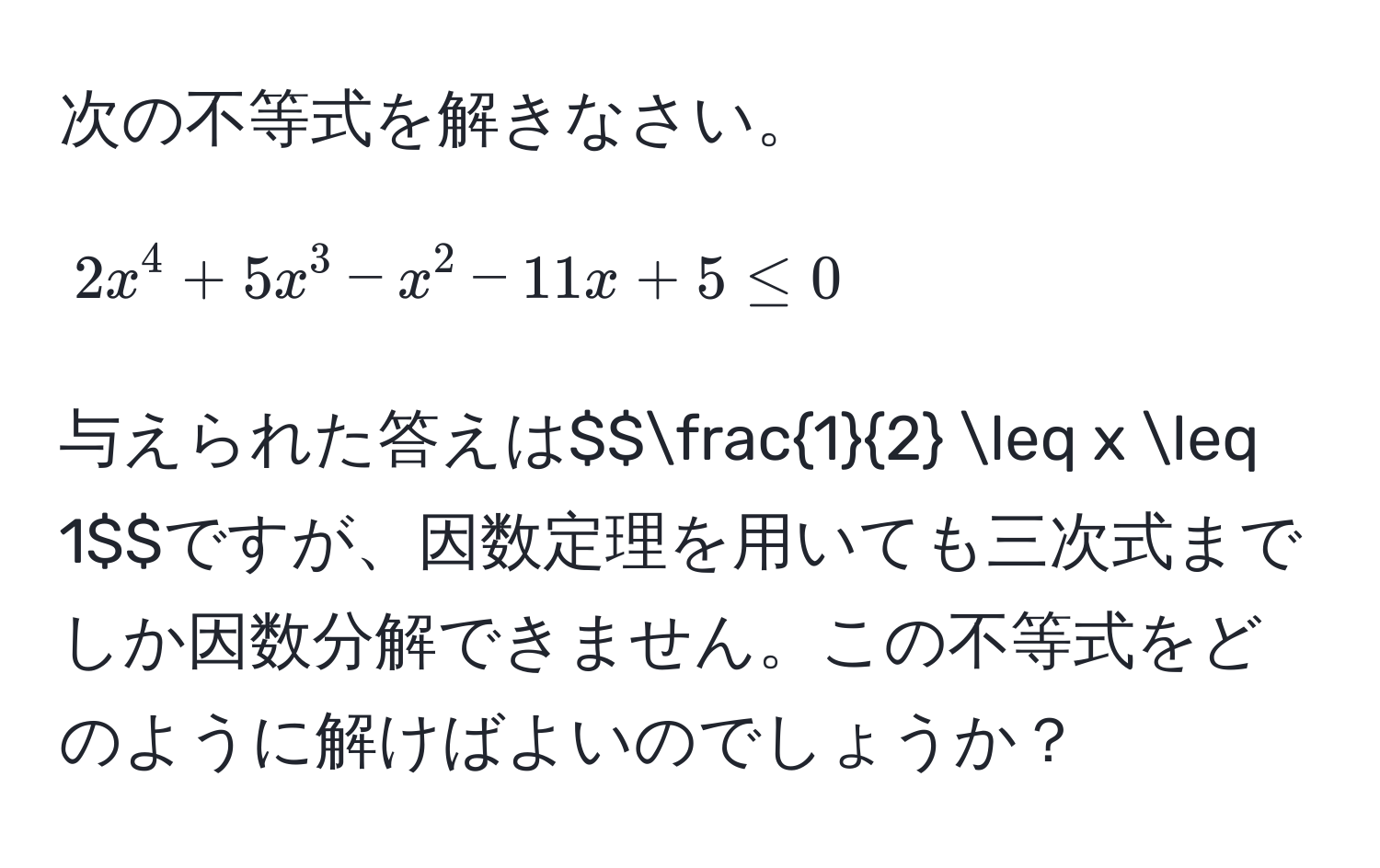 次の不等式を解きなさい。  
$$2x^(4 + 5x^3 - x^2 - 11x + 5 ≤ 0$$  
与えられた答えは$$frac1)2 ≤ x ≤ 1$$ですが、因数定理を用いても三次式までしか因数分解できません。この不等式をどのように解けばよいのでしょうか？