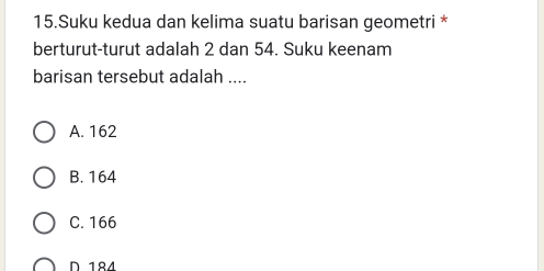 Suku kedua dan kelima suatu barisan geometri *
berturut-turut adalah 2 dan 54. Suku keenam
barisan tersebut adalah ....
A. 162
B. 164
C. 166
D 184