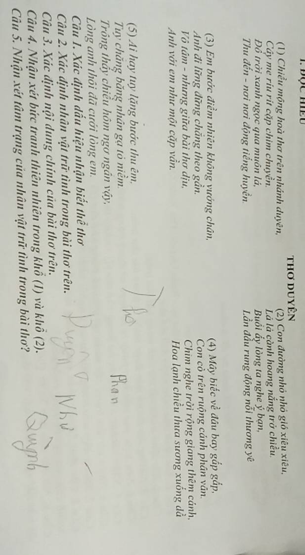 thơ duyên 
(1) Chiều mộng hoà thơ trên nhánh duyên, 
(2) Con đường nhỏ nhỏ gió xiêu xiêu, 
Cây me ríu rít cặp chim chuyền. 
Là là cành hoang nắng trở chiều. 
Đô trời xanh ngọc qua muôn lá, Buồi ẩy lòng ta nghe ý bạn, 
Thu đến - nơi nơi động tiếng huyền. Lần đầu rung động nỗi thương yê 
(3) Em bước điềm nhiên không vướng chân, (4) Mây biếc về đâu bay gắp gấp, 
Anh đi lững đững chắng theo gần. Con cò trên ruộng cánh phân văn 
Vô tâm - nhưng giữa bài thơ dịu, Chim nghe trời rộng giang thêm cánh, 
Anh với em như một cặp vần. Hoa lạnh chiều thưa sương xuống đà 
(5) Ai hay tuy lặng bước thu êm, 
Tuy chăng băng nhân gạ tỏ niềm. 
Trông thấy chiều hôm ngơ ngân vậy, 
Lòng anh thôi đã cưới lòng em. 
Câu 1. Xác định dấu hiệu nhận biết thể thơ 
Câu 2. Xác định nhân vật trữ tình trong bài thơ trên. 
Câu 3. Xác định nội dung chính của bài thơ trên. 
Câu 4. Nhận xét bức tranh thiên nhiên trong khổ (1) và khổ (2). 
Câu 5. Nhận xét tâm trạng của nhân vật trữ tình trong bài thơ?