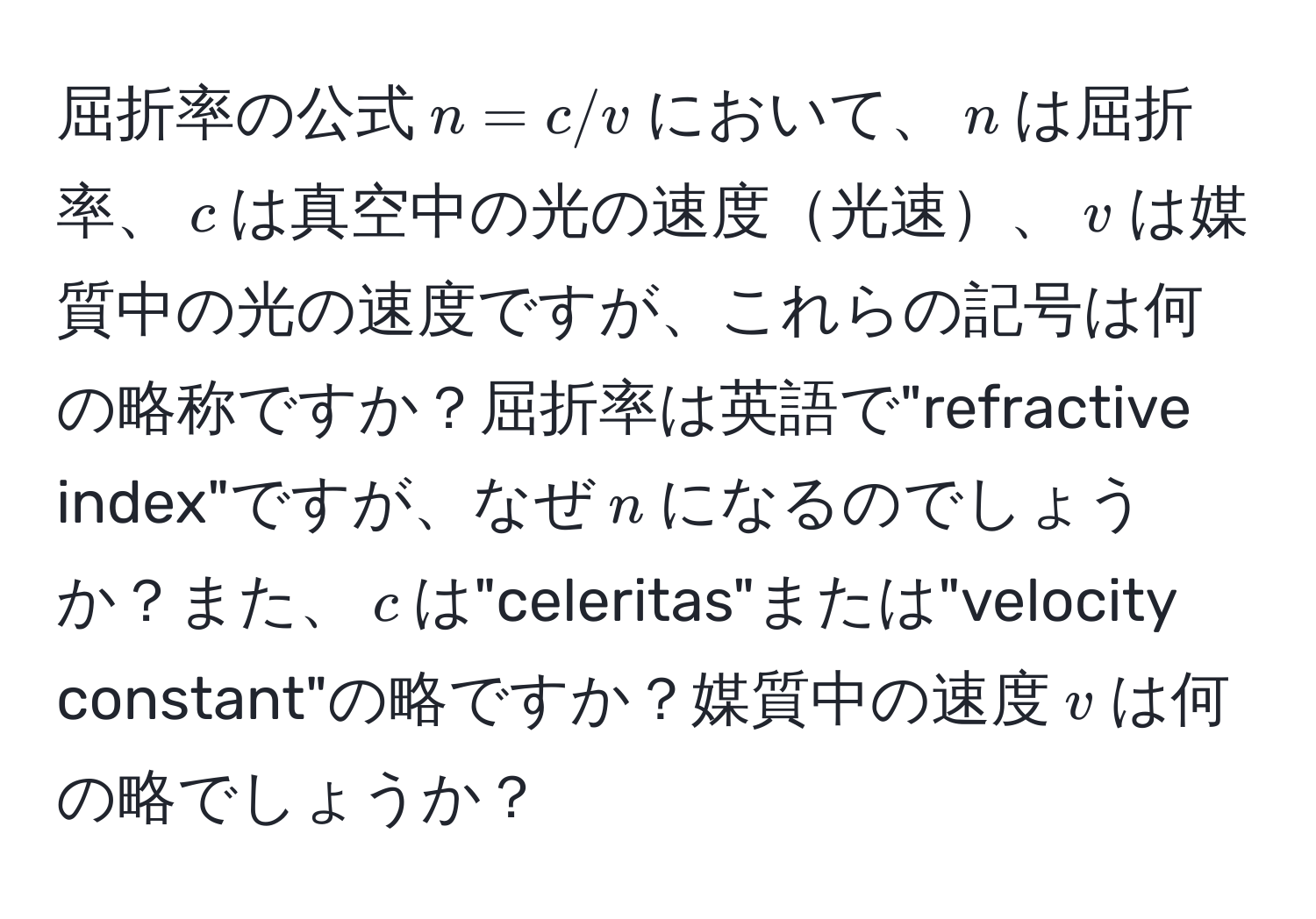 屈折率の公式$n=c/v$において、$n$は屈折率、$c$は真空中の光の速度光速、$v$は媒質中の光の速度ですが、これらの記号は何の略称ですか？屈折率は英語で"refractive index"ですが、なぜ$n$になるのでしょうか？また、$c$は"celeritas"または"velocity constant"の略ですか？媒質中の速度$v$は何の略でしょうか？