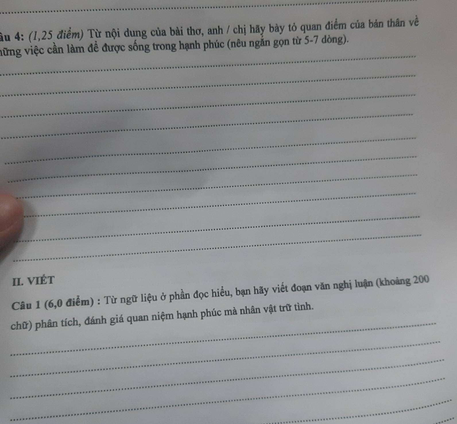 âu 4: (1,25 điểm) Từ nội dung của bài thơ, anh / chị hãy bày tỏ quan điểm của bản thân về 
_ 
vững việc cần làm đề được sống trong hạnh phúc (nêu ngắn gọn từ 5-7 dòng). 
_ 
_ 
_ 
_ 
_ 
_ 
_ 
_ 
_ 
II. VIÉT 
Câu 1 (6,0 điểm) : Từ ngữ liệu ở phần đọc hiểu, bạn hãy viết đoạn văn nghị luận (khoảng 200
_ 
chữ) phân tích, đánh giá quan niệm hạnh phúc mà nhân vật trữ tình. 
_ 
_ 
_ 
_ 
_