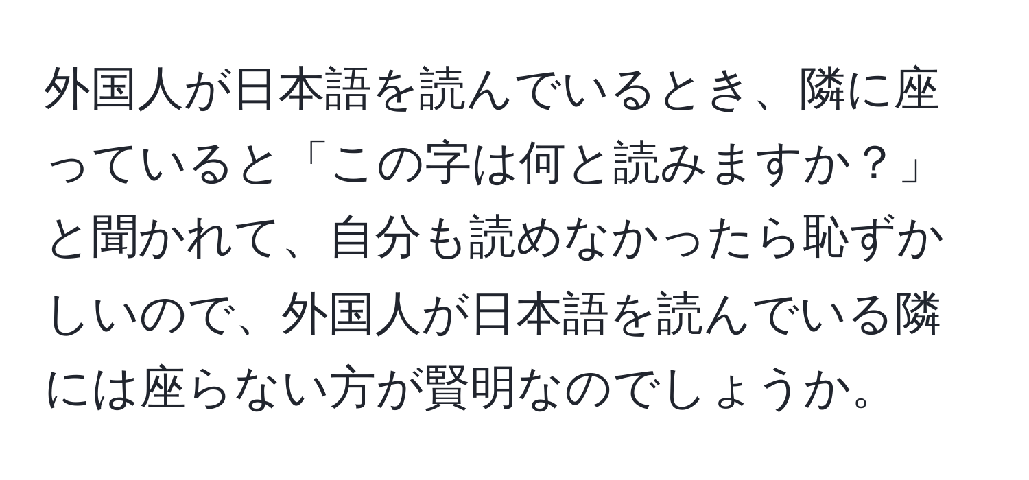 外国人が日本語を読んでいるとき、隣に座っていると「この字は何と読みますか？」と聞かれて、自分も読めなかったら恥ずかしいので、外国人が日本語を読んでいる隣には座らない方が賢明なのでしょうか。