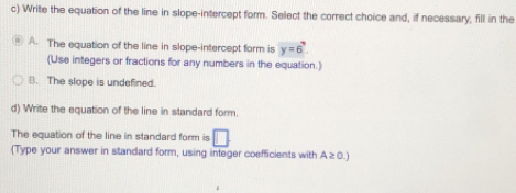 Write the equation of the line in slope-intercept form. Select the correct choice and, if necessary, fill in the
A. The equation of the line in slope-intercept form is y=6. 
(Use integers or fractions for any numbers in the equation.)
B. The slope is undefined.
d) Write the equation of the line in standard form.
The equation of the line in standard form is □. 
(Type your answer in standard form, using integer coefficients with A≥ 0.)