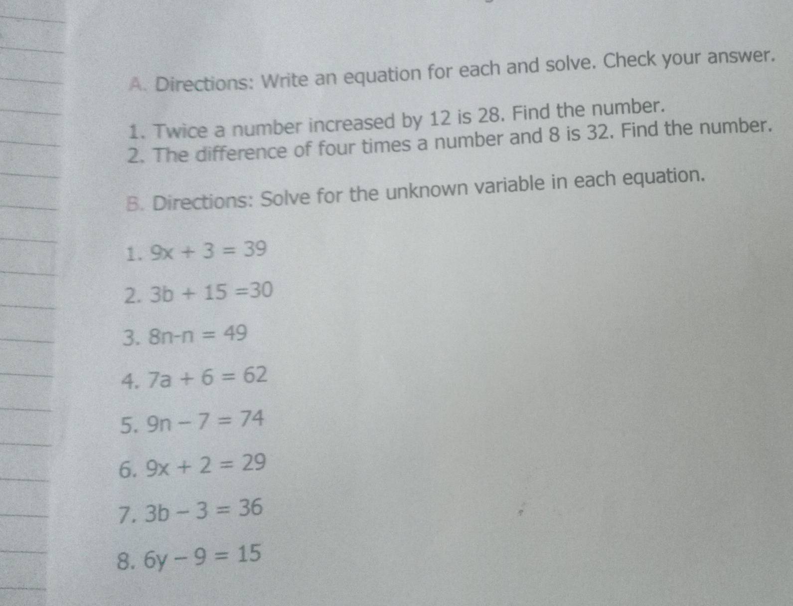 Directions: Write an equation for each and solve. Check your answer. 
1. Twice a number increased by 12 is 28. Find the number. 
2. The difference of four times a number and 8 is 32. Find the number. 
B. Directions: Solve for the unknown variable in each equation. 
1. 9x+3=39
2. 3b+15=30
3. 8n-n=49
4. 7a+6=62
5. 9n-7=74
6. 9x+2=29
7. 3b-3=36
8. 6y-9=15