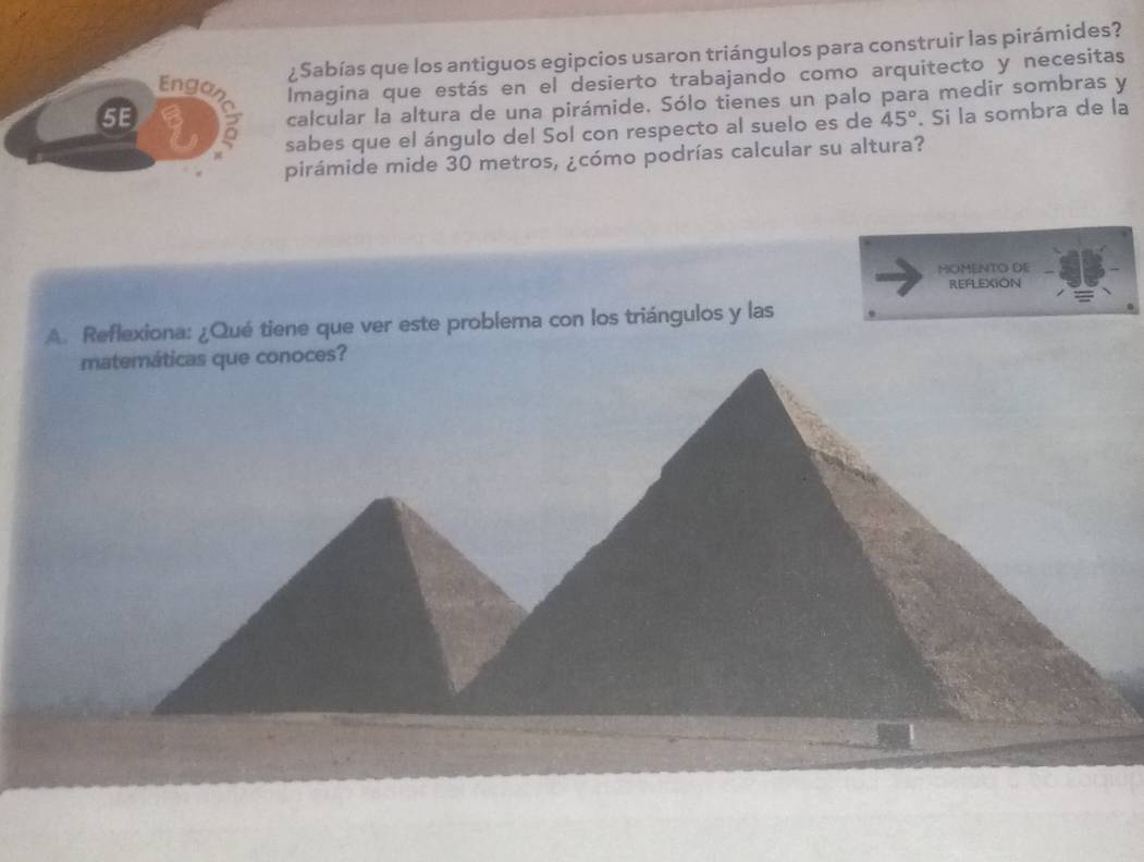 ¿Sabías que los antiguos egipcios usaron triángulos para construir las pirámides? 
Engas Imagina que estás en el desierto trabajando como arquitecto y necesitas 
5E 
calcular la altura de una pirámide. Sólo tienes un palo para medir sombras y 
sabes que el ángulo del Sol con respecto al suelo es de 45°. Si la sombra de la 
pirámide mide 30 metros, ¿cómo podrías calcular su altura? 
MOMENTO DE 
REFLEXION 
A. Reflexiona: ¿Qué tiene que ver este problema con los triángulos y las 
matemáticas que conoces?