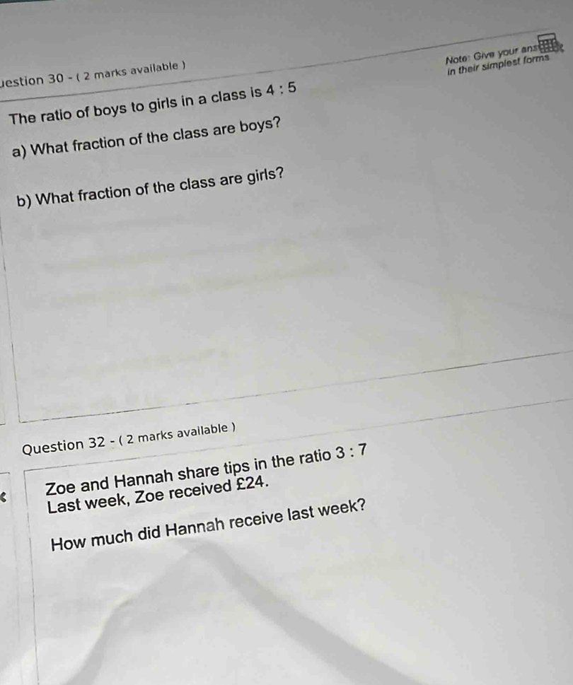 Note: Give your ans 
estion 30 - ( 2 marks available ) 
in their simplest forms 
The ratio of boys to girls in a class is 4:5
a) What fraction of the class are boys? 
b) What fraction of the class are girls? 
Question 32 - ( 2 marks available ) 
Zoe and Hannah share tips in the ratio 3:7
Last week, Zoe received £24. 
How much did Hannah receive last week?