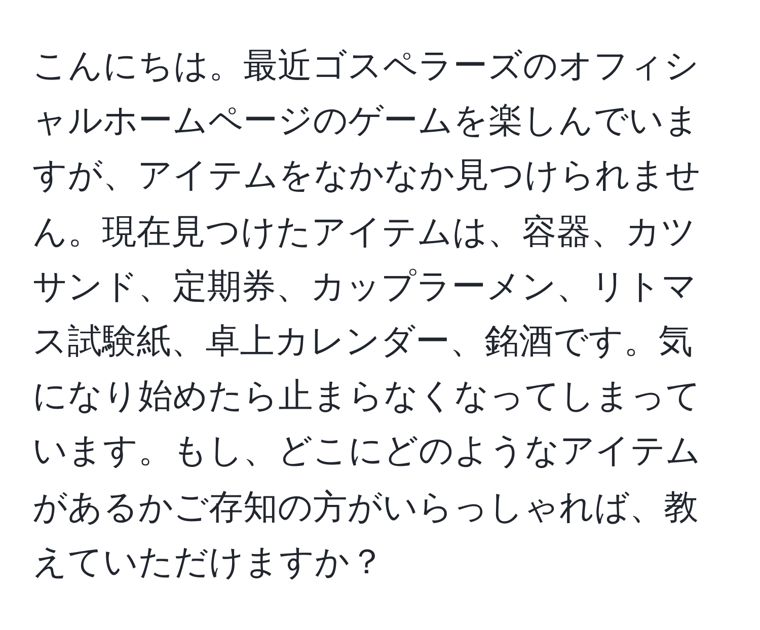 こんにちは。最近ゴスペラーズのオフィシャルホームページのゲームを楽しんでいますが、アイテムをなかなか見つけられません。現在見つけたアイテムは、容器、カツサンド、定期券、カップラーメン、リトマス試験紙、卓上カレンダー、銘酒です。気になり始めたら止まらなくなってしまっています。もし、どこにどのようなアイテムがあるかご存知の方がいらっしゃれば、教えていただけますか？