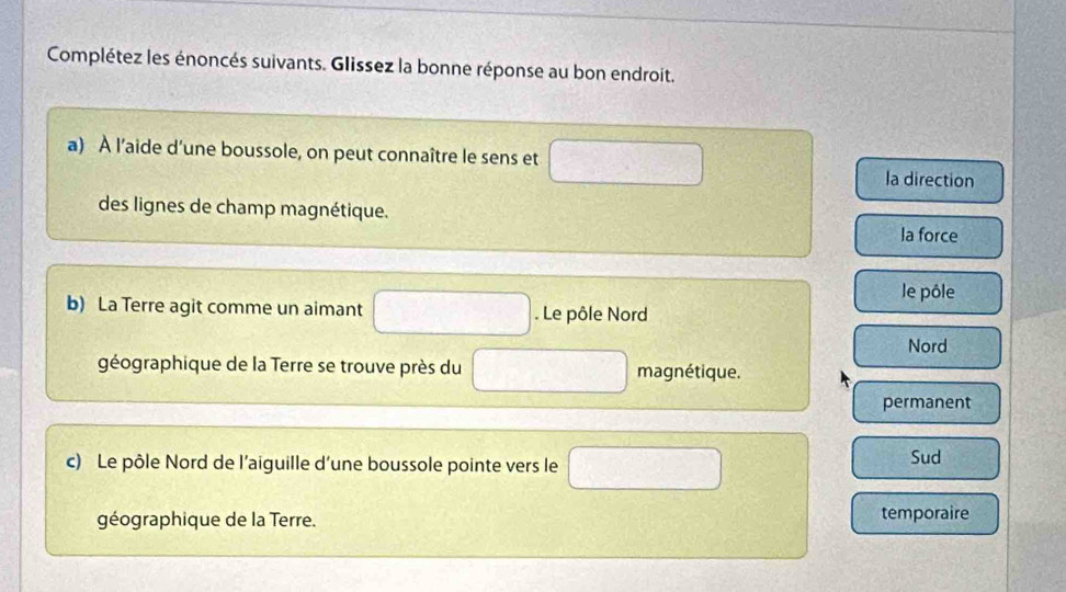 Complétez les énoncés suivants. Glissez la bonne réponse au bon endroit.
a) À l’aide d’une boussole, on peut connaître le sens et la direction
des lignes de champ magnétique.
la force
le pôle
b) La Terre agit comme un aimant . Le pôle Nord
Nord
géographique de la Terre se trouve près du magnétique.
permanent
c) Le pôle Nord de l'aiguille d'une boussole pointe vers le Sud
géographique de la Terre. temporaire