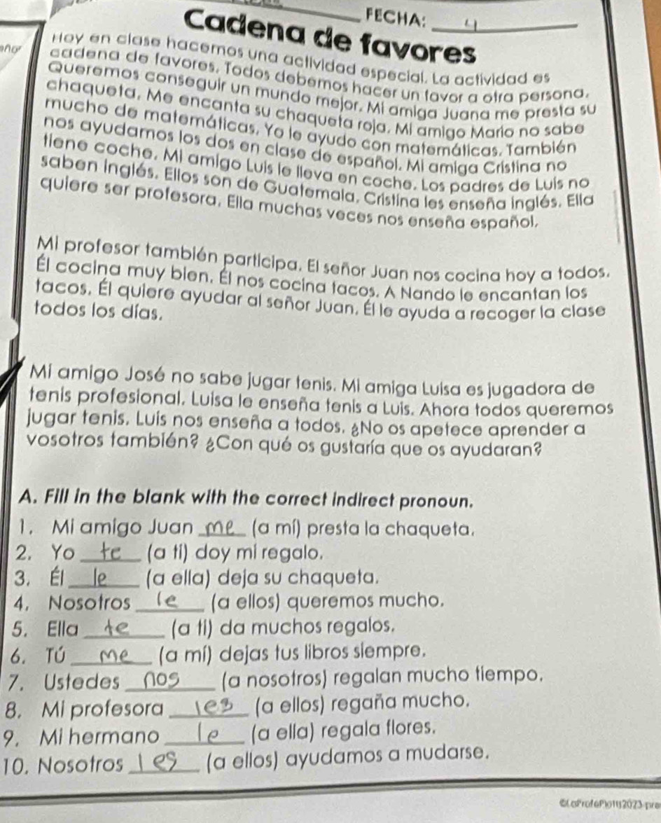 FECHA:
Cadena de favores
Hoy en clase hacemos una actividad especial. La actividad es
ñor cadena de favores. Todos debémos hacer un tavor a otra persona.
Queremos conseguir un mundo mejor. Mi amiga Juana me presta su
chaqueta. Me encanta su chaqueta roja. Mi amigo Mario no sabe
mucho de matemáticas. Yo le ayudo con matemáticas. También
nos ayudamos los dos en clase de español. Mi amiga Cristina no
tiene coche. Mi amigo Luis le lleva en coche. Los padres de Luis no
saben inglés. Ellos son de Guatemala. Cristina les enseña inglés. Ella
quiere ser profesora. Ella muchas veces nos enseña español,
Mi profesor también participa. El señor Juan nos cocina hoy a todos.
Él cocina muy bien. Él nos cocina tacos. A Nando le encantan los
tacos. Él quiere ayudar al señor Juan. Él le ayuda a recoger la clase
todos los días.
Mi amigo José no sabe jugar tenis. Mi amiga Luisa es jugadora de
tenis profesional. Luisa le enseña tenis a Luis. Ahora todos queremos
jugar tenis. Luís nos enseña a todos. ¿No os apetece aprender a
vosotros también? ¿Con qué os gustaría que os ayudaran?
A. Fill in the blank with the correct indirect pronoun.
1. Mi amigo Juan_ (a mí) presta la chaqueta.
2. Yo _(a ti) doy mi regalo.
3. Él_ o (a ella) deja su chaqueta.
4. Nosotros _(a ellos) queremos mucho.
5. Ella _(a ti) da muchos regalos.
6. tú _(a mí) dejas tus libros siempre.
7. Ustedes_  (a nosotros) regalan mucho tiempo.
8. Mi profesora _  (a ellos) regaña mucho.
9. Mi hermano _(a ella) regala flores.
10. Nosotros_ (a ellos) ayudamos a mudarse.
©oFrof6Plo112023 pre