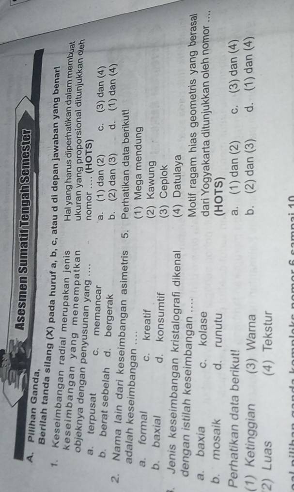 Asesmen Sumatif Tengah Semester
A. Pilihan Ganda,
Berilah tanda silang (X) pada huruf a, b, c, atau d di depan jawaban yang benarl
1. Keseimbangan radial merupakan jenis Hal yang harus diperhatikan dalam membuat
keseimbangan yang menempatkan ukuran yang proporsional ditunjukkan eleh
objeknya dengan penyusunan yang .... nomor .... (HOTS)
a. terpusat c. memancar c. (3) dan (4)
a. (1) dan (2)
b. berat sebelah d. bergerak b. (2) dan (3) d. (1) dan (4)
2. Nama lain dari keseimbangan asimetris 5. Perhatikan data berikut!
adalah keseimbangan ....
(1) Mega mendung
a. formal c. kreatif (2) Kawung
b. baxial d. konsumtif
(3) Ceplok
. Jenis keseimbangan kristalografi dikenal (4) Datulaya
dengan istilah keseimbangan ....
Motif ragam hias geometris yang berasal
a. baxia c. kolase dari Yogyakarta ditunjukkan oleh nomor ....
b. mosaik d. runutu (HOTS)
Perhatikan data berikut! a. (1) dan (2) c. (3) dan (4)
(1) Ketinggian (3) Warna b. (2) dan (3) d. (1) dan (4)
2) Luas (4) Tekstur