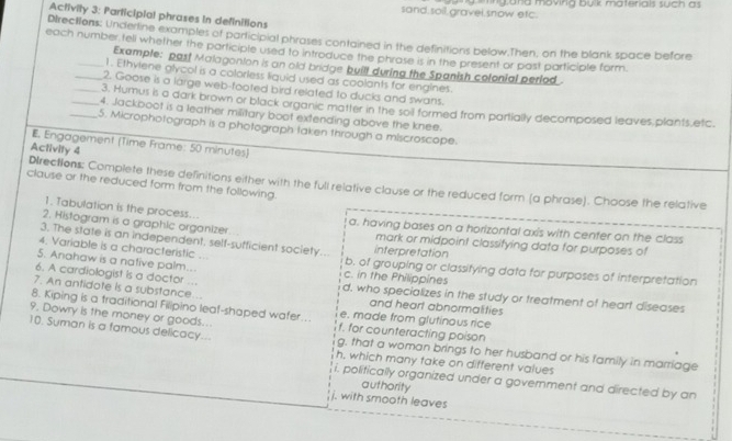 sand soil gravei snow etc. yard movirg bulk materials such as 
Activity 3: Participial phrases in definitions
Dlrections: Underline examples of participial phrases contained in the definitions below.Then, on the blank space before
each number teli whetner the participle used to introduce the phrase is in the present or past participle form.
Example: past Malagonion is an old bridge built during the Spanish colonial period
1. Ethylene alycol is a colorless liquid used as coolants for engines.
_2. Goose is a large web-footed bird related to ducks and swans.
_3. Humus is o dark brown or black organic matter in the soil formed from partially decomposed leaves plants,etc.
_4. Jackboot is a leather military boot extending above the knee.
_5. Microphotograph is a photograph taken through a miscroscope.
E. Engagement (Time Frame: 50 minutes)
Activity 4
DIrections: Complete these definitions either with the full relative clause or the reduced form (a phrase). Choose the relative
clause or the reduced form from the following.
1. Tabulation is the process... a. having bases on a horizontal axis with center on the class
2. Histogram is a graphic organizer mark or midpoint classifying data for purposes of
3. The state is an independent, self-sufficient society.. interpretation
4. Variable is a characteristic ... b. of grouping or classifying data for purposes of interpretation
5. Anahaw is a native palm... c. in the Philippines
6. A cardiologist is a doctor ... d. who specializes in the study or treatment of heart diseases
7. An antidote is a substance... and heart abnormalities
8. Kiping is a traditional Filipino leaf-shaped wafer... e. made from glutinous rice
9, Dowry is the money or goods... f. for counteracting poison
10. Suman is a famous delicacy... g. that a woman brings to her husband or his family in marriage
h, which many take on different values
i. politically organized under a government and directed by an
authority
j. with smooth leaves