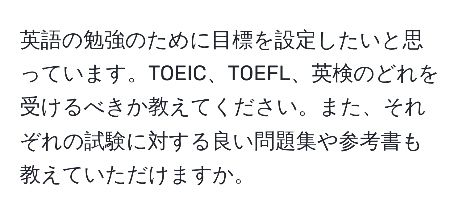 英語の勉強のために目標を設定したいと思っています。TOEIC、TOEFL、英検のどれを受けるべきか教えてください。また、それぞれの試験に対する良い問題集や参考書も教えていただけますか。