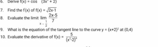 Derive f(x)=cos (3x^3+2)
7. Find the f(x) of f(x)=sqrt(2x-1)
8. Evaluate the limit limlimits _x- 1/2  (2x-5)/7 
9. What is the equation of the tangent line to the curve y=(x+2)^2 at (0,4)
10. Evaluate the derivative of f(x)=frac 5(x^2-2)^4