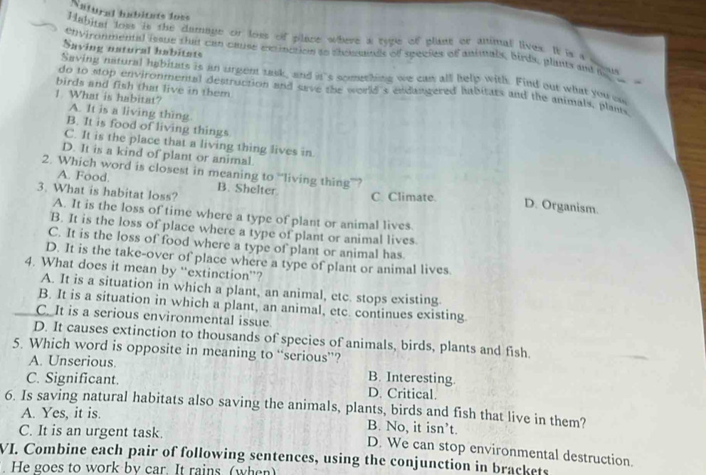 Natural habitate loss
Habital loss is the damage or loss of place where a ryge of plant or animal lives. It is t
Saving natural habitats
OVironmental issue that can cause exrinction so chosands of species of animals, birds, plants and ma

Saving natural habitats is an urgent task, and int's something we can all help with. Find our what you ca
-
birds and fish that live in them
do to stop environmental destruction and save the world's endangered habitats and the animals, plants.
1. What is habitat?
A. It is a living thing
B. It is food of living things
C. It is the place that a living thing lives in.
D. It is a kind of plant or animal.
2. Which word is closest in meaning to “living thing””? D. Organism.
A. Food. B. Shelter
3. What is habitat loss?
C. Climate.
A. It is the loss of time where a type of plant or animal lives.
B. It is the loss of place where a type of plant or animal lives.
C. It is the loss of food where a type of plant or animal has.
D. It is the take-over of place where a type of plant or animal lives.
4. What does it mean by “extinction”?
A. It is a situation in which a plant, an animal, etc. stops existing.
B. It is a situation in which a plant, an animal, etc. continues existing.
C. It is a serious environmental issue.
D. It causes extinction to thousands of species of animals, birds, plants and fish.
5. Which word is opposite in meaning to “serious”?
A. Unserious.
C. Significant. B. Interesting.
D. Critical.
6. Is saving natural habitats also saving the animals, plants, birds and fish that live in them?
A. Yes, it is. B. No, it isn’t.
C. It is an urgent task.
D. We can stop environmental destruction.
VI. Combine each pair of following sentences, using the conjunction in brackets
. He goes to work by car. It rains (when)