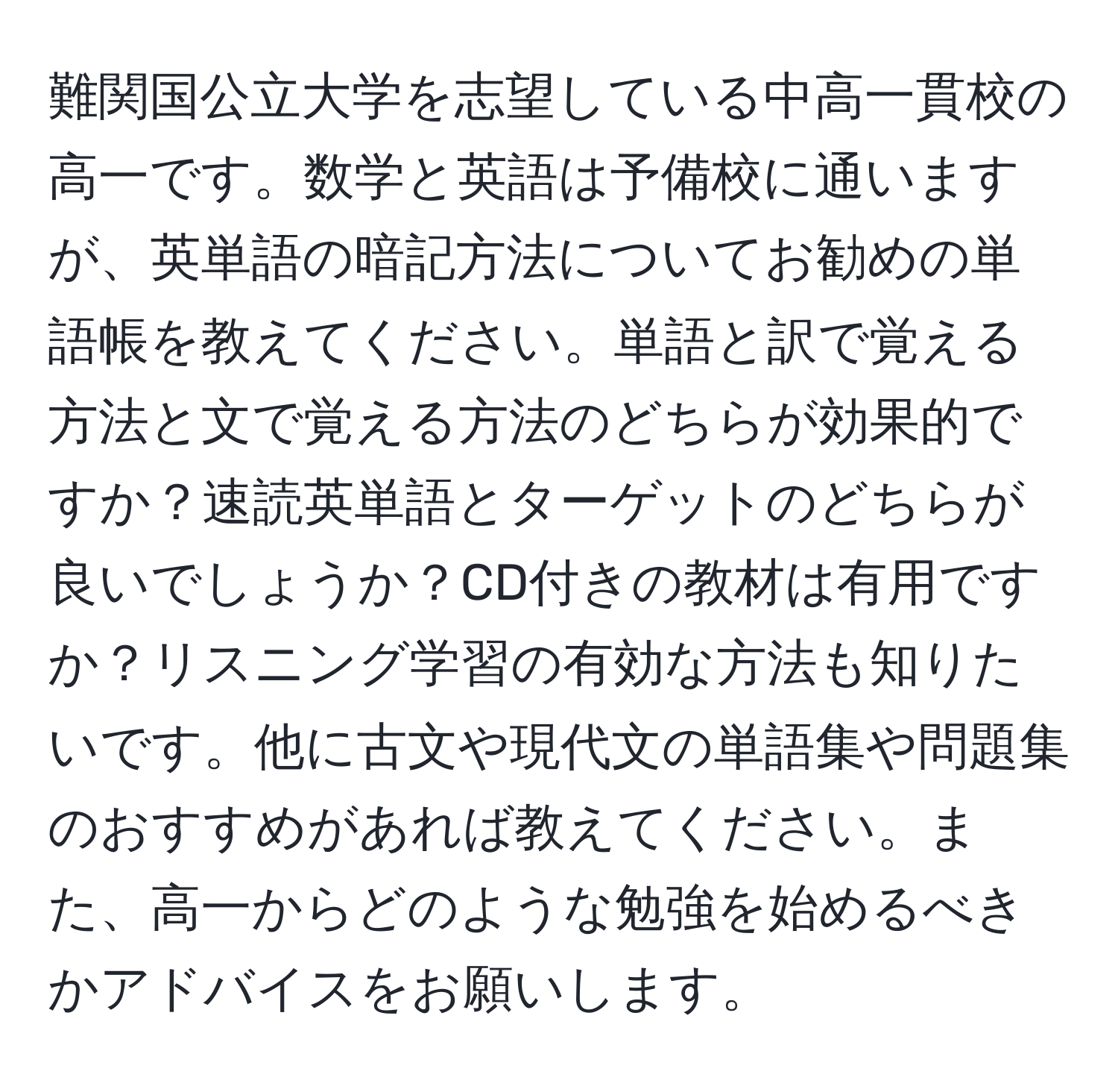 難関国公立大学を志望している中高一貫校の高一です。数学と英語は予備校に通いますが、英単語の暗記方法についてお勧めの単語帳を教えてください。単語と訳で覚える方法と文で覚える方法のどちらが効果的ですか？速読英単語とターゲットのどちらが良いでしょうか？CD付きの教材は有用ですか？リスニング学習の有効な方法も知りたいです。他に古文や現代文の単語集や問題集のおすすめがあれば教えてください。また、高一からどのような勉強を始めるべきかアドバイスをお願いします。