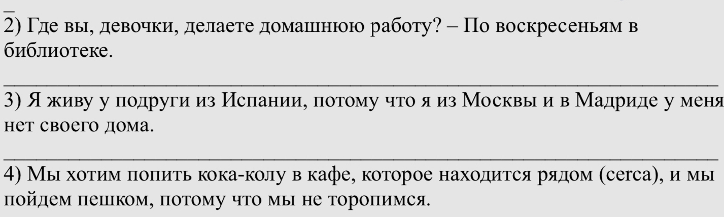 2)Γде вы, девочки, делаете домашлιнюю работу? - По воскресеньям в 
библиотеке. 
_ 
3)л живу у подруги из Исπаниие πотому что я из Москвы ив Мадриде уменя 
нет своего дома. 
_ 
4) Мы хотиίм πоπить кокаαколу в кафе, которое находится рαядом (сегса), имы 
πойдем πеилΙком, πотому что мы не тороπимся.