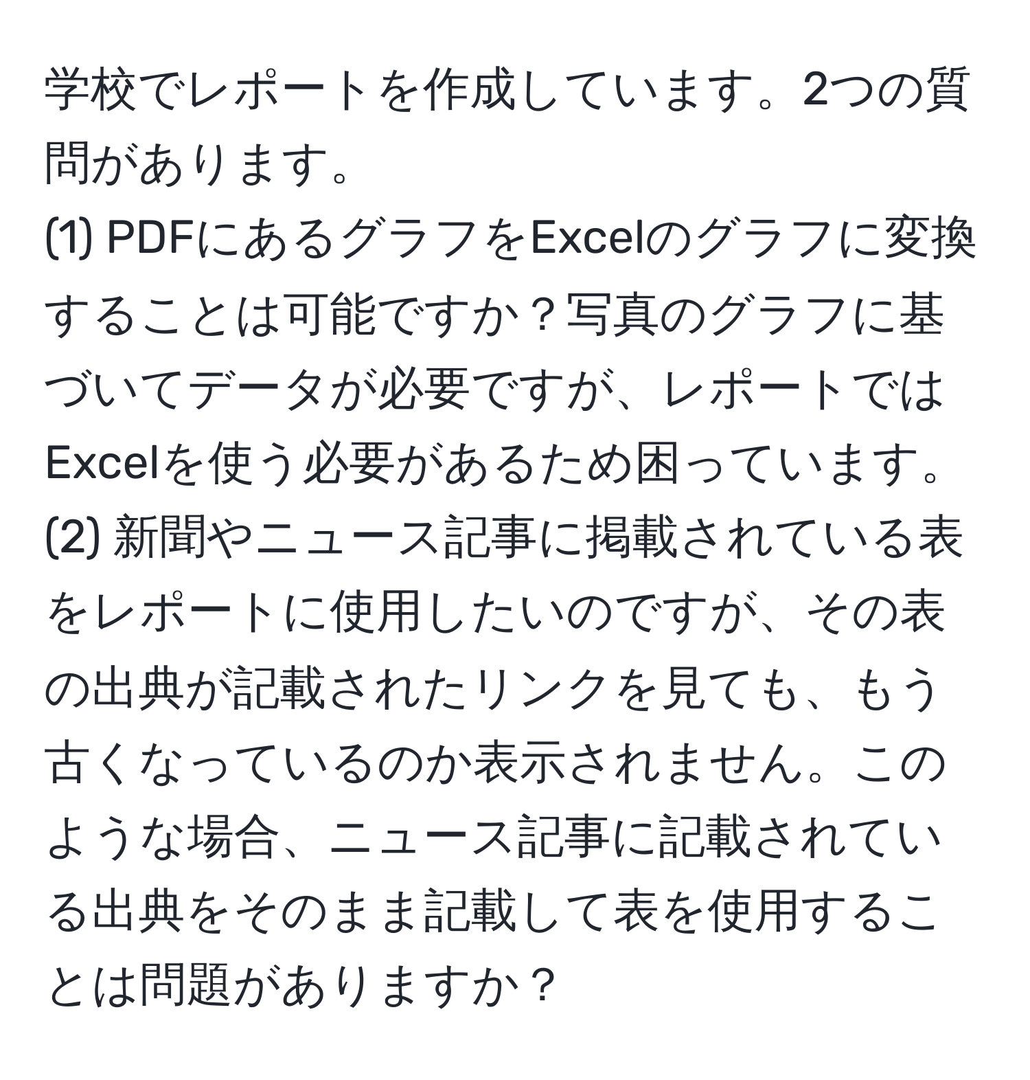 学校でレポートを作成しています。2つの質問があります。  
(1) PDFにあるグラフをExcelのグラフに変換することは可能ですか？写真のグラフに基づいてデータが必要ですが、レポートではExcelを使う必要があるため困っています。  
(2) 新聞やニュース記事に掲載されている表をレポートに使用したいのですが、その表の出典が記載されたリンクを見ても、もう古くなっているのか表示されません。このような場合、ニュース記事に記載されている出典をそのまま記載して表を使用することは問題がありますか？